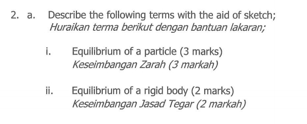 Describe the following terms with the aid of sketch; 
Huraikan terma berikut dengan bantuan lakaran; 
i. Equilibrium of a particle (3 marks) 
Keseimbangan Zarah (3 markah) 
ii. Equilibrium of a rigid body (2 marks) 
Keseimbangan Jasad Tegar (2 markah)