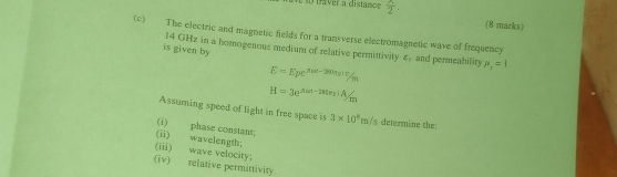 ve to taver a distance  x/2 . (8 marks) 
(c) The electric and magnetic fields for a transverse electromagnetic wave of frequency 
is given by 14 GHz in a homogenous medium of relative permittivity £, and permeability mu _r=1
E=Epe^(x=-2-280t_2))/m/_m
H=3e^(rext-(e))4/m
Assuming speed of light in free space is 3* 10^8m/s determine the: 
(i) phase constant; 
(ii) wavelength: 
(iii) wave velocity: 
(iv) relative permittivity.