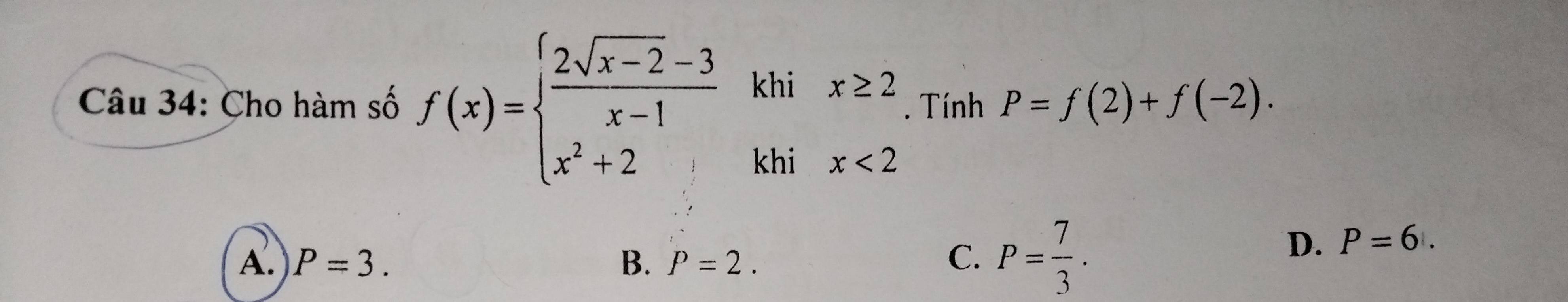 Cho hàm số f(x)=beginarrayl  (2sqrt(x-2)-3)/x-1 khix≥ 2 x^2+2khix<2endarray.. Tính P=f(2)+f(-2).
A. P=3. B. P=2. C. P= 7/3 .
D. P=6.