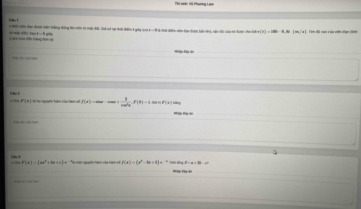 Thí sinh: Vũ Phương Lam 
Câu 1 
* Một viên đạn được bản thẳng đứng lên trên từ mặt đất. Giả sử tại thời điểm t giảy (coi t — 0 ) 
từ mặt đất): Sau t=5 giây Ở là thời điểm viên đạn được bản lên), vận tốc của nó được cho bởi v(t)=160-9,8t (m/s ) . Tìim độ cao của viên đạn (tính 
(Làm tròn đến hàng đơn vị) 
Nhập đập án 
Đáp án của bạn 
Câu 2 
Cho F(x) là họ nguyên hàm của hàm số f(x)=sin x-cos x+ 2/cos^2x , F(0)=1 Giá trị F(x) bāng 
Nhập đáp án 
Đáp án của bạn 
Câu 3 Tính tổng S=a+2b-c7
Chọ F(x)=(ax^2+bx+c)e^- là một nguyên hàm của hàm số f(x)=(x^2-3x+2)e^(-x)
Nhập đép án 
_ 
Dảo án của ban