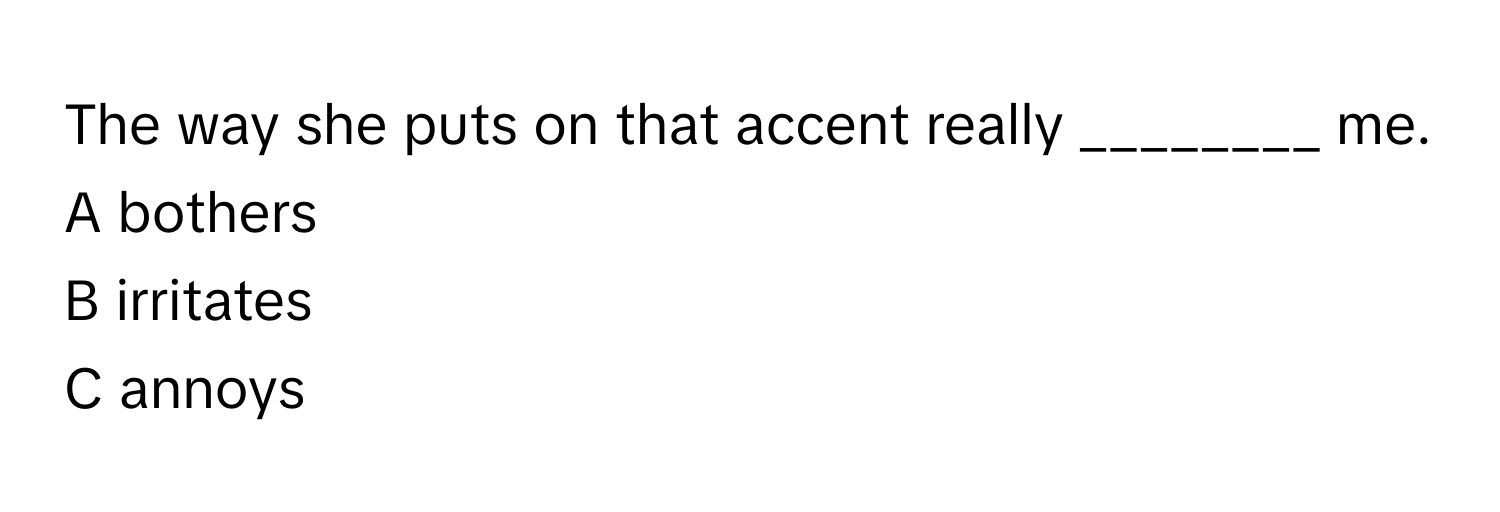 The way she puts on that accent really ________ me. 
A bothers
B irritates
C annoys