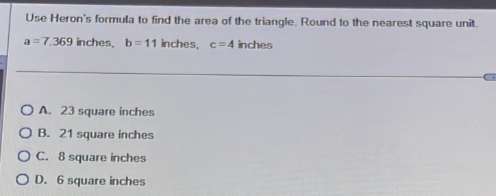 Use Heron's formula to find the area of the triangle. Round to the nearest square unit.
a=7.369 inches, b=11 inches, c=4 inches
A. 23 square inches
B. 21 square inches
C. 8 square inches
D. 6 square inches