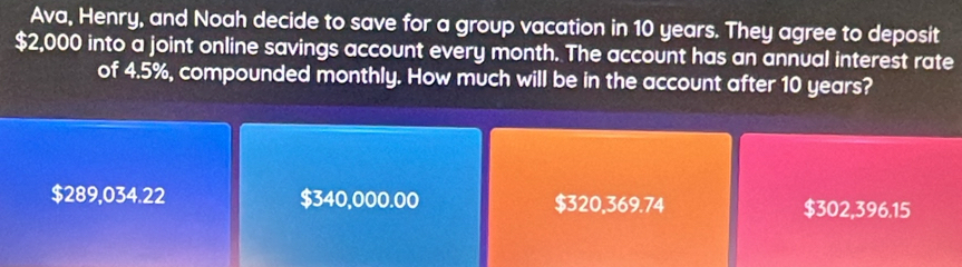 Ava, Henry, and Noah decide to save for a group vacation in 10 years. They agree to deposit
$2,000 into a joint online savings account every month. The account has an annual interest rate
of 4.5%, compounded monthly. How much will be in the account after 10 years?
$289,034.22 $340,000.00 $320,369.74 $302,396.15