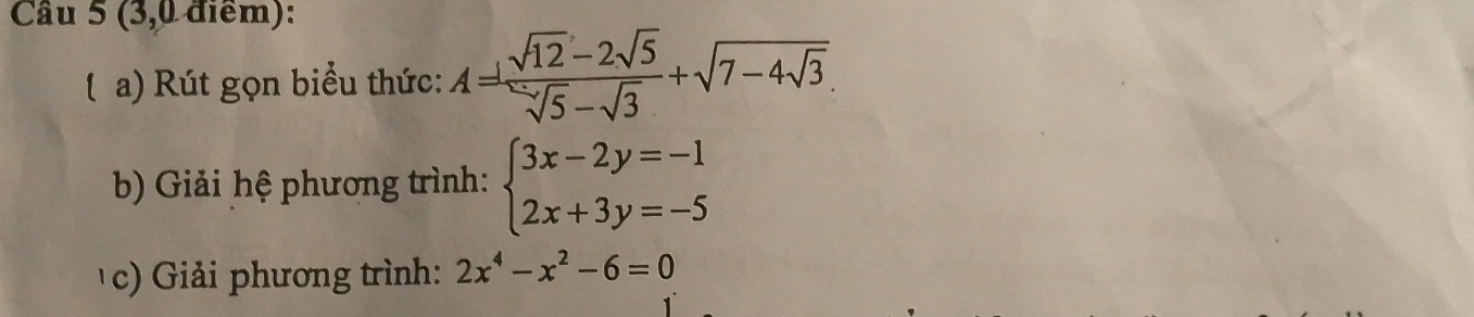 (3,0 điểm):
( a) Rút gọn biểu thức: A= (sqrt(12)-2sqrt(5))/sqrt(5)-sqrt(3) +sqrt(7-4sqrt 3). 
b Giải hệ phương trình: beginarrayl 3x-2y=-1 2x+3y=-5endarray.
c Giải phương trình: 2x^4-x^2-6=0