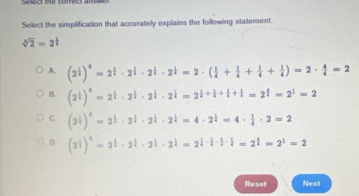 Select the correct answer
Select the simplification that accurately explains the following statement.
sqrt[4](2)=2^(frac 1)4
A. (2^(frac 1)4)^4=2^(frac 1)4· 2^(frac 1)4· 2^(frac 1)4· 2^(frac 1)4=2· ( 1/4 + 1/4 + 1/4 + 1/4 )=2·  4/4 =2
B. (2^(frac 1)4)^4=2^(frac 1)4· 2^(frac 1)4· 2^(frac 1)4=2^(frac 1)4+ 1/4 + 1/4 + 1/4 =2^(frac 4)4=2^1=2
C. (2^(frac 1)4)^4=2^(frac 1)4· 2^(frac 1)4· 2^(frac 1)4=4· 2^(frac 1)4=4·  1/4 · 2=2
D. (2^(frac 1)4)^4=2^(frac 1)4· 2^(frac 1)4· 2^(frac 1)4=2^(frac 1)4·  1/4 ·  1/4 =2^(frac 4)4=2^1=2
Reset Next