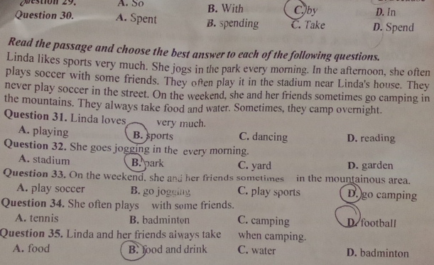 Qestion 29. A. So B. With Cby D. In
Question 30. A. Spent B. spending C. Take D. Spend
Read the passage and choose the best answer to each of the following questions.
Linda likes sports very much. She jogs in the park every morning. In the afternoon, she often
plays soccer with some friends. They ofen play it in the stadium near Linda's house. They
never play soccer in the street. On the weekend, she and her friends sometimes go camping in
the mountains. They always take food and water. Sometimes, they camp overnight.
Question 31. Linda loves very much.
A. playing B. sports C. dancing D. reading
Question 32. She goes jogging in the every morning.
A. stadium B. park C. yard D. garden
Question 33. On the weekend, she and her friends sometimes in the mountainous area.
A. play soccer B. go jogging C. play sports D. go camping
Question 34. She often plays with some friends.
A. tennis B. badminton C. camping D. football
Question 35. Linda and her friends always take when camping.
A. food B. food and drink C. water D. badminton