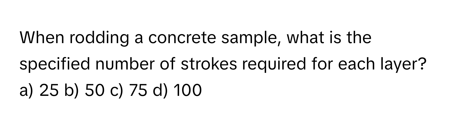 When rodding a concrete sample, what is the specified number of strokes required for each layer?

a) 25 b) 50 c) 75 d) 100