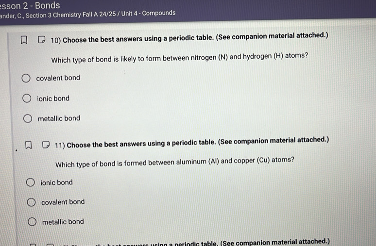 sson 2 - Bonds
ander, C., Section 3 Chemistry Fall A 24/25 / Unit 4 - Compounds
10) Choose the best answers using a periodic table. (See companion material attached.)
Which type of bond is likely to form between nitrogen (N) and hydrogen (H) atoms?
covalent bond
ionic bond
metallic bond
11) Choose the best answers using a periodic table. (See companion material attached.)
Which type of bond is formed between aluminum (Al) and copper (Cu) atoms?
ionic bond
covalent bond
metallic bond
ing a periodic table, (See companion material attached.)