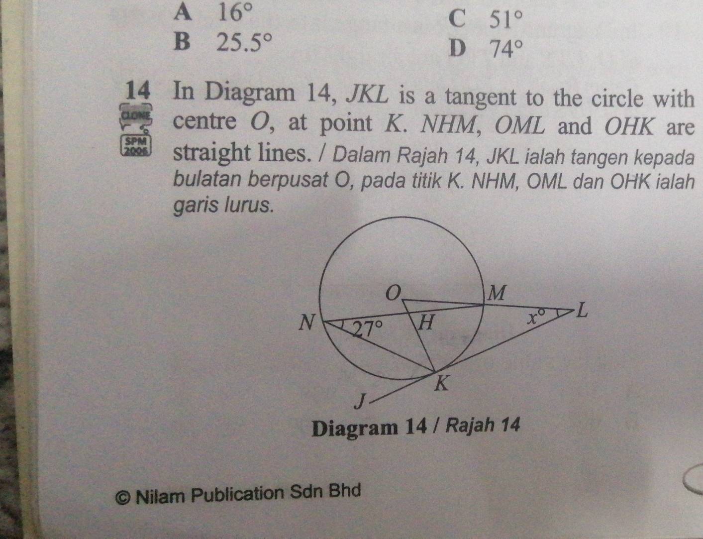 A 16°
C 51°
B 25.5°
D 74°
14 In Diagram 14, JKL is a tangent to the circle with
centre O, at point K. NHM, OML and OHK are
SPM
2006 straight lines. / Dalam Rajah 14, JKL ialah tangen kepada
bulatan berpusat O, pada titik K. NHM, OML dan OHK ialah
garis lurus.
Diagram 14 / Rajah 14
© Nilam Publication Sdn Bhd