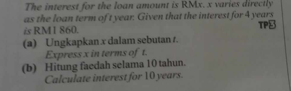 The interest for the loan amount is RMx. x varies directly 
as the loan term of t year. Given that the interest for 4 years
is RM1 860. TP8 
(a) Ungkapkan x dalam sebutan t. 
Express x in terms of t. 
(b) Hitung faedah selama 10 tahun. 
Calculate interest for 10 years.