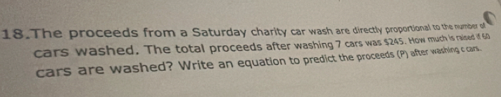 The proceeds from a Saturday charity car wash are directly proportional to the number of 
cars washed. The total proceeds after washing 7 cars was $245. How much is raised if 60
cars are washed? Write an equation to predict the proceeds (P) after washing c cars.