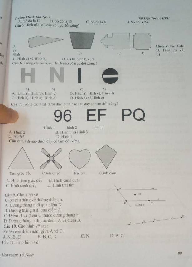 Trường THCS Tân Tạo A B. Số đó là 15 C. Số đó là 8 D. Số đó là 20 Tài Liệu Toán 6 HKII
A. Số đó là 12
Câu 5. Hình nào sau đãy có trục đổi xứng?
8
A.Hình a) và Hình
c)B. Hình c) và
fist Hinh a)
b)
c) d) b)
C. Hinh c) và Hình b) D. Cả ba hình b, c, d
4 Câu 6. Trong các hình sau, hình nào có trục đổi xứng ?
a) b) c ) d)
A. Hinh a), Hinh b), Hinh c) B. Hinh a), Hinh c), Hinh d)
C. Hinh b), Hinh c), Hinh d) D. Hinh a) và Hình c)
Câu 7. Trong các hình dưới đây, hình nào sau đây có tâm đổi xứng?
96 EF PQ
Hình 1 hinh 2 hinh 3
A. Hinh 2 B. Hinh 1 và Hình 3
C. Hinh 3 D. Hinh l
Câu 8, Hình não dưới đây có tâm đổi xứng
a B
Tam giác đều Cánh quạt Trái tim Cánh diều
A. Hinh tam giác đều B. Hình cảnh quạt
C. Hinh cảnh diều D. Hình trái tim
m
Câu 9. Cho hình vẽ D
Chọn câu đủng về đường thắng n.
B
A. Đường thắng n đi qua điểm D. Hình t c
B. Đường thắng n đi qua điểm A
C. Điểm B và điểm C thuộc đường thắng n.
_D
D. Đường thắng n đi qua điểm A và điểm B. b
Câu 10. Cho hình vẽ sau:
Kể tên các điểm nằm giữa A và D.
A. N, B, C B. B, C, D C. N D. B, C
Câu 11. Cho hình vẽ
Biên soạn: Tố Toân
89