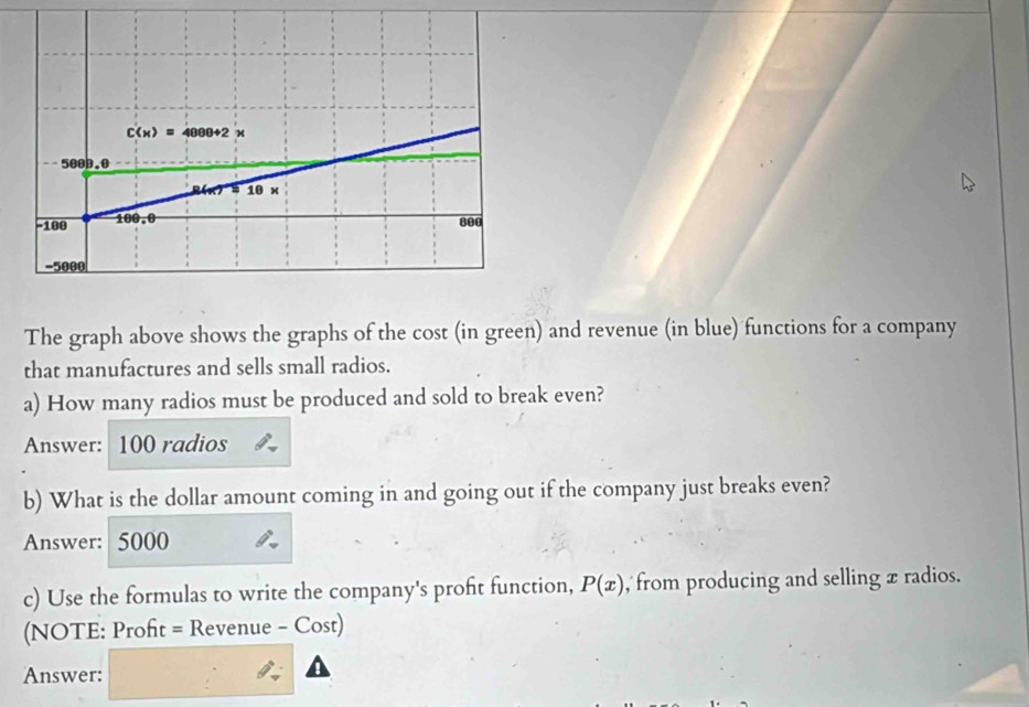 The graph above shows the graphs of the cost (in green) and revenue (in blue) functions for a company
that manufactures and sells small radios.
a) How many radios must be produced and sold to break even?
Answer: 100 radios
b) What is the dollar amount coming in and going out if the company just breaks even?
Answer: 5000
c) Use the formulas to write the company's proft function, P(x) , from producing and selling x radios.
(NOTE: Proft = Revenue - Cost)
Answer: