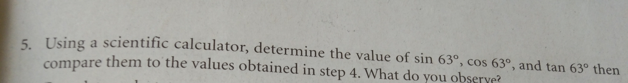 Using a scientific calculator, determine the value of sin 63°, cos 63° , and tan 63° then 
compare them to the values obtained in step 4. What do you observe?