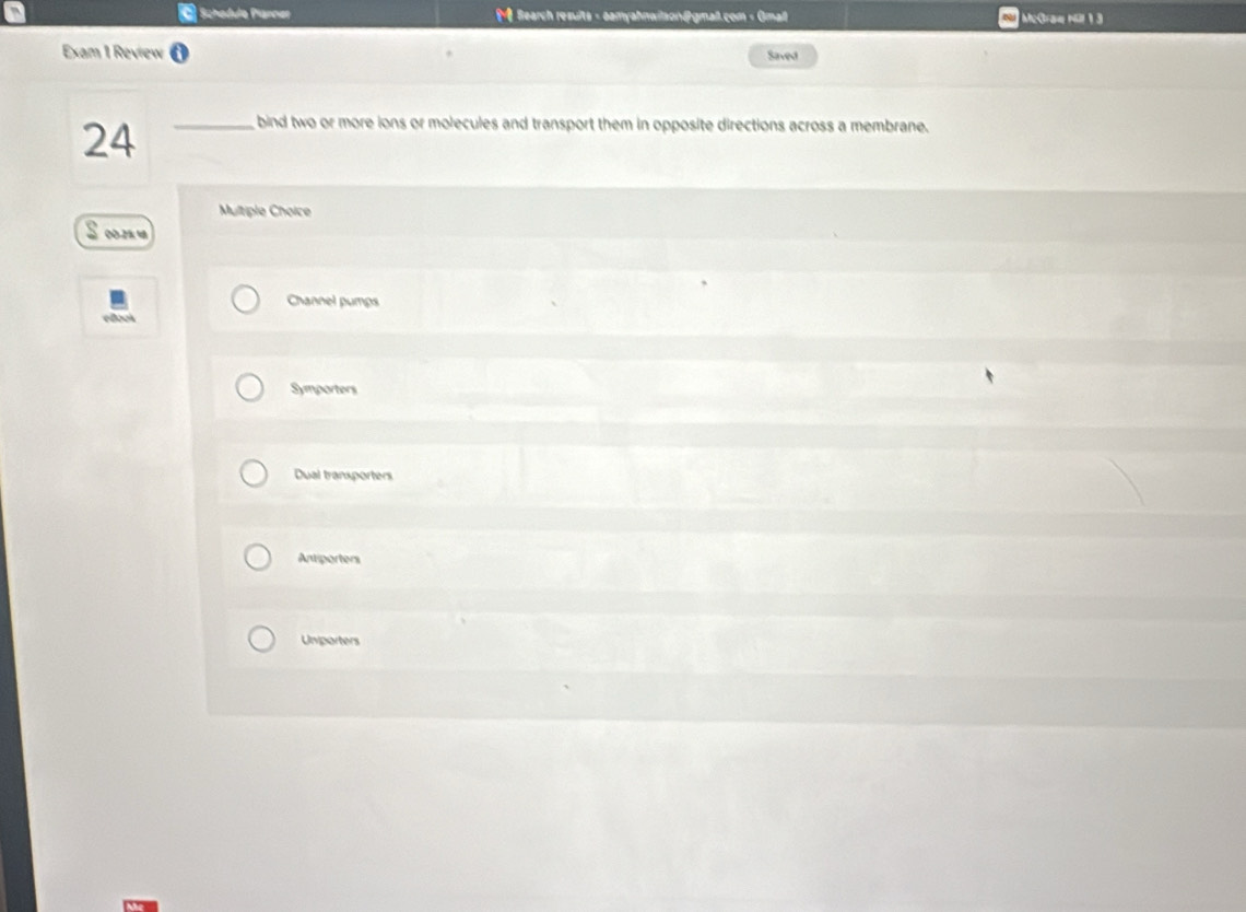 § Schadule Planner Bearch resuits - aamyahnwilson@gmall.com - Gmall McGraæ Nül 1 3
Exam 1 Review Saved
24_
bind two or more ions or molecules and transport them in opposite directions across a membrane.
Multiple Choice
00.2% ५
Channel pumps
Symporters
Dual transporters
Antiporters
Unporters