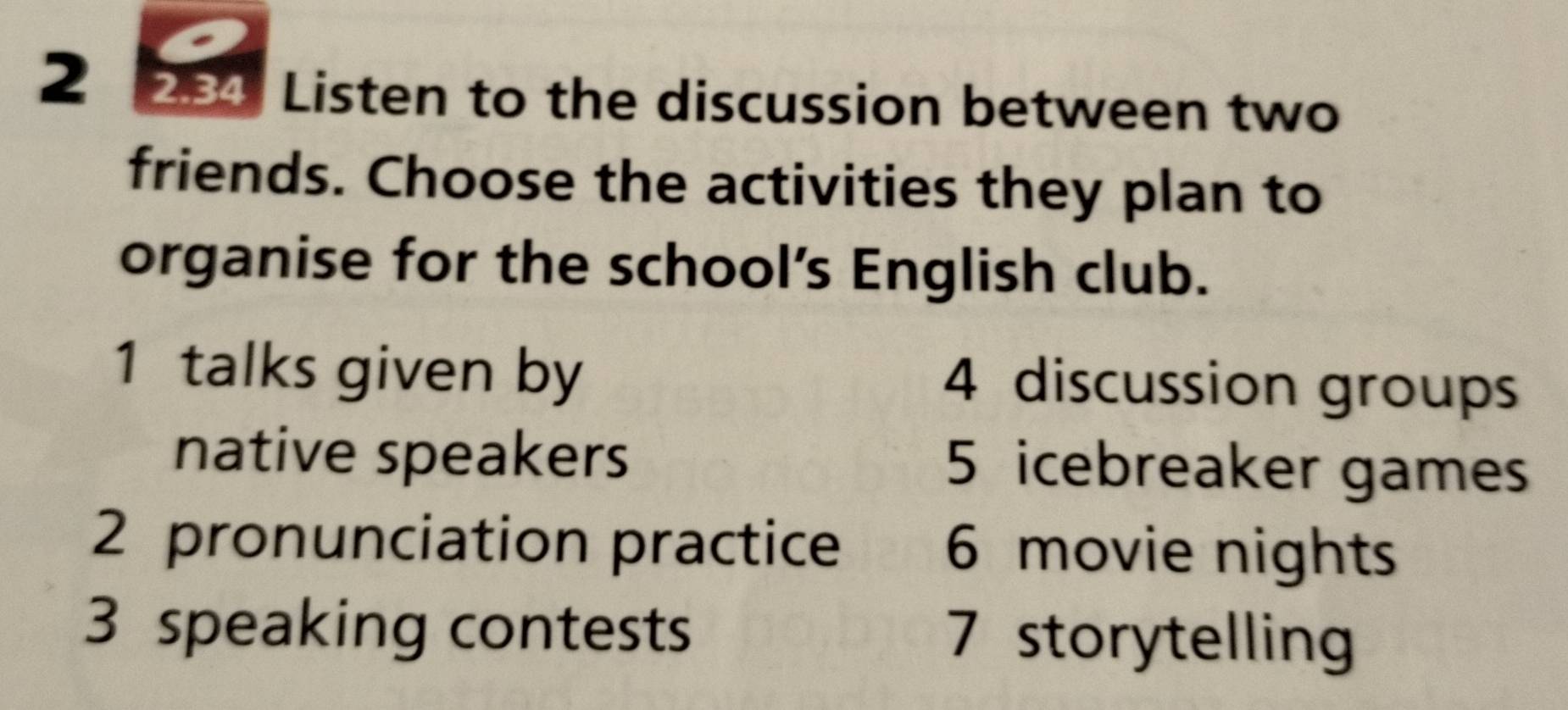 2 284 Listen to the discussion between two
friends. Choose the activities they plan to
organise for the school’s English club.
1 talks given by 4 discussion groups
native speakers 5 icebreaker games
2 pronunciation practice 6 movie nights
3 speaking contests 7 storytelling