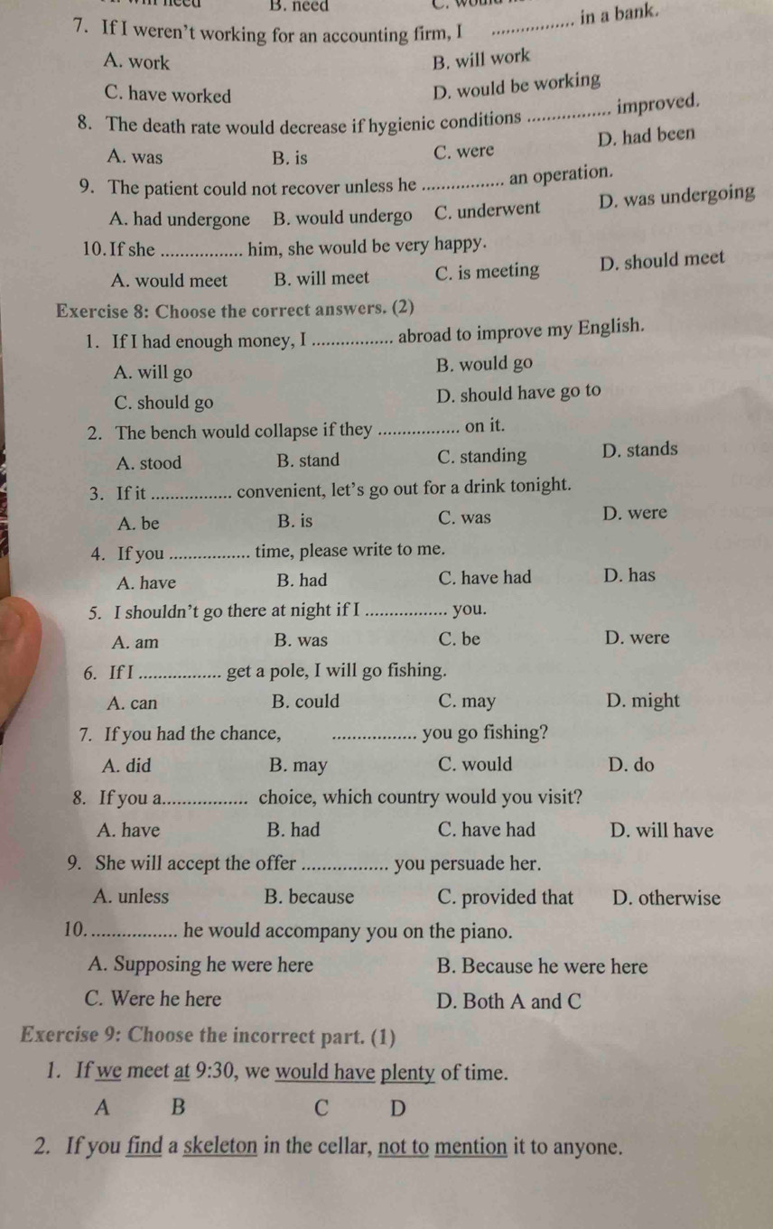 B. need
in a bank.
7. If I weren’t working for an accounting firm, I_
A. work B. will work
C. have worked
D. would be working
improved.
8. The death rate would decrease if hygienic conditions_
D. had been
A. was B. is C. were
9. The patient could not recover unless he _an operation.
A. had undergone B. would undergo C. underwent D. was undergoing
10. If she _him, she would be very happy.
A. would meet B. will meet C. is meeting D. should meet
Exercise 8: Choose the correct answers. (2)
1. If I had enough money, I _abroad to improve my English.
A. will go B. would go
C. should go D. should have go to
2. The bench would collapse if they _on it.
A. stood B. stand C. standing D. stands
3. If it _convenient, let’s go out for a drink tonight.
A. be B. is C. was D. were
4. If you _time, please write to me.
A. have B. had C. have had D. has
5. I shouldn’t go there at night if I _you.
A. am B. was C. be D. were
6. If I _get a pole, I will go fishing.
A. can B. could C. may D. might
7. If you had the chance, _you go fishing?
A. did B. may C. would D. do
8. If you a _choice, which country would you visit?
A. have B. had C. have had D. will have
9. She will accept the offer _you persuade her.
A. unless B. because C. provided that D. otherwise
10._ he would accompany you on the piano.
A. Supposing he were here B. Because he were here
C. Were he here D. Both A and C
Exercise 9: Choose the incorrect part. (1)
1. If we meet at 9:30 , we would have plenty of time.
A B
C D
2. If you find a skeleton in the cellar, not to mention it to anyone.