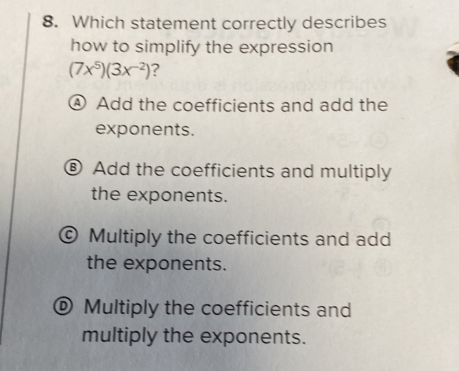 Which statement correctly describes
how to simplify the expression
(7x^5)(3x^(-2)) ?
④ Add the coefficients and add the
exponents.
⑧ Add the coefficients and multiply
the exponents.
© Multiply the coefficients and add
the exponents.
® Multiply the coefficients and
multiply the exponents.