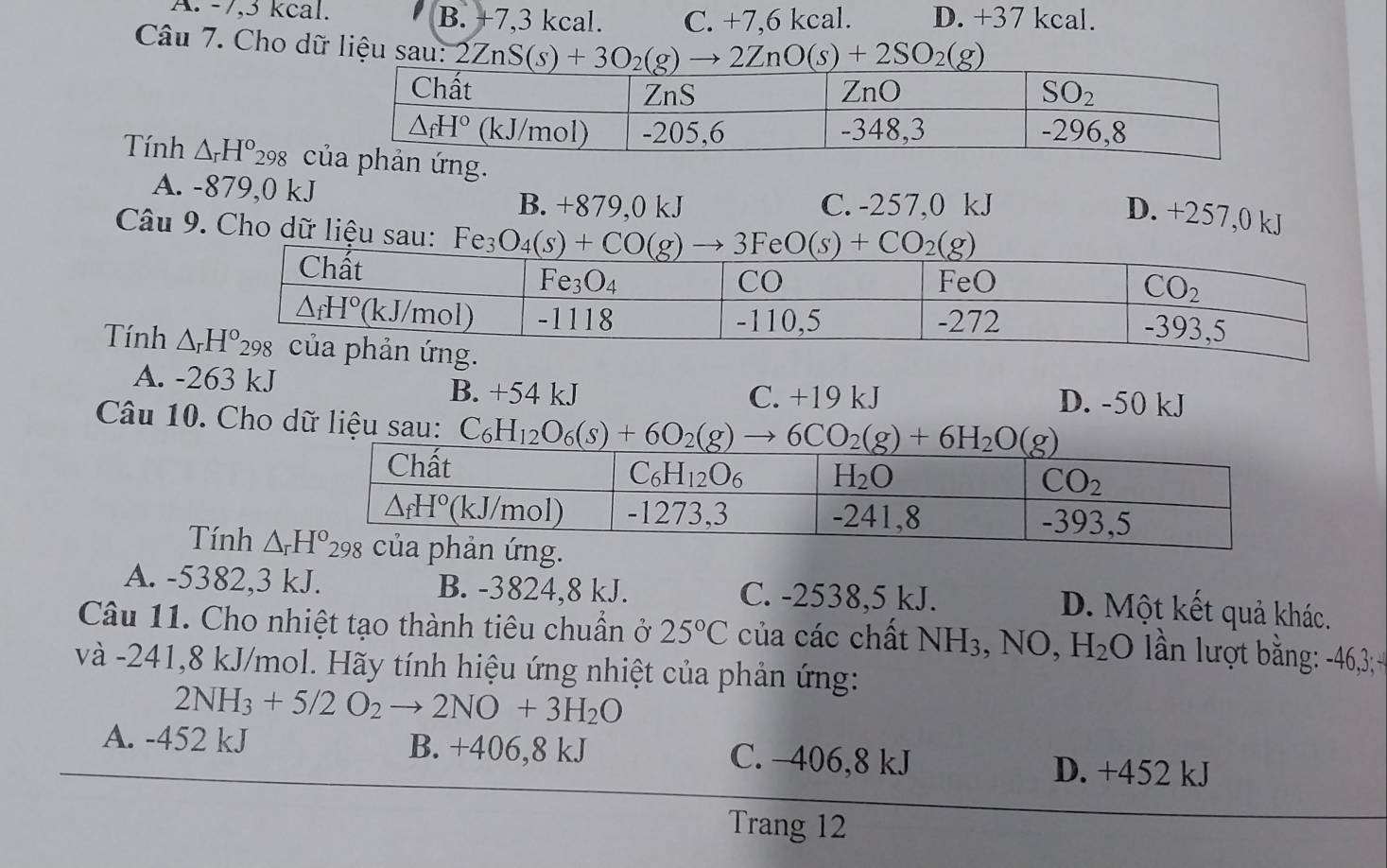 A. -7,3 kcal. B. +7,3 kcal. C. +7,6 kcal. D. +37 kcal.
Câu 7. Cho dữ liệu sau: 2ZnS(s)+3O_2(g)to 2ZnO(s)+2SO_2(g)
Tính △ _rH°298 cản ứng.
A. -879,0 kJ
B. +879,0 kJ C. -257,0 kJ
D. +257,0 kJ
Câu 9. Cho dữ liệu sau:
Tính
A. -263 kJ B. +54 kJ C. +19 kJ D. -50 kJ
Câu 10. Cho dữ liệu sau: 
Tính
A. -5382,3 kJ. B. -3824,8 kJ. C. -2538,5 kJ.
D. Một kết quả khác.
Câu 11. Cho nhiệt tạo thành tiêu chuẩn ở 25°C của các chất NH_3,NO,H_2O n lượt bằng: 46,3 
và -241,8 kJ/mol. Hãy tính hiệu ứng nhiệt của phản ứng:
2NH_3+5/2O_2to 2NO+3H_2O
A. -452 kJ B. +406,8 kJ C. -406,8 kJ D. +452 kJ
Trang 12