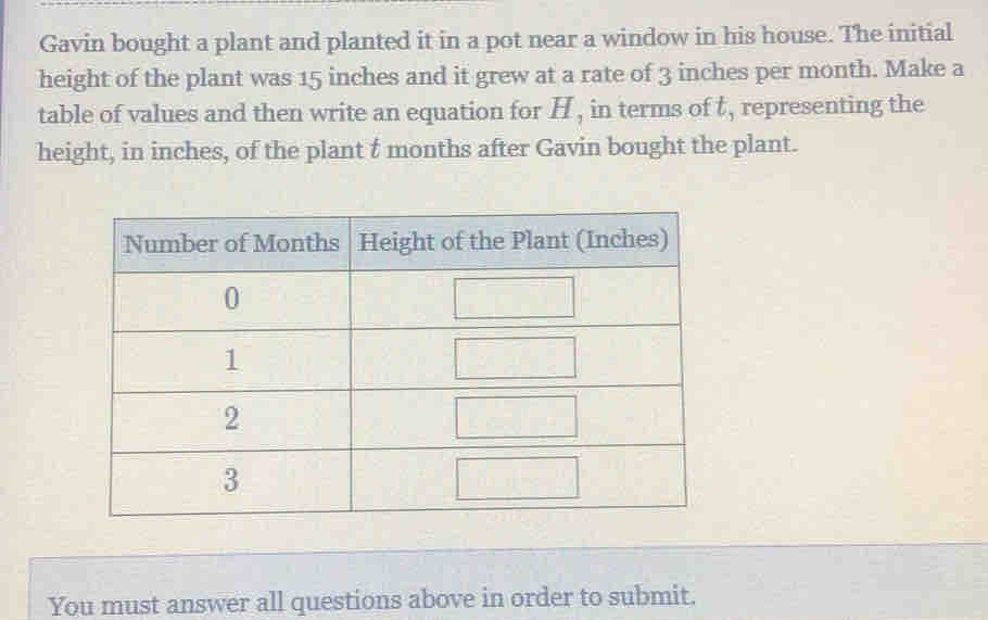 Gavin bought a plant and planted it in a pot near a window in his house. The initial 
height of the plant was 15 inches and it grew at a rate of 3 inches per month. Make a 
table of values and then write an equation for H , in terms of t, representing the 
height, in inches, of the plant t months after Gavin bought the plant. 
You must answer all questions above in order to submit.