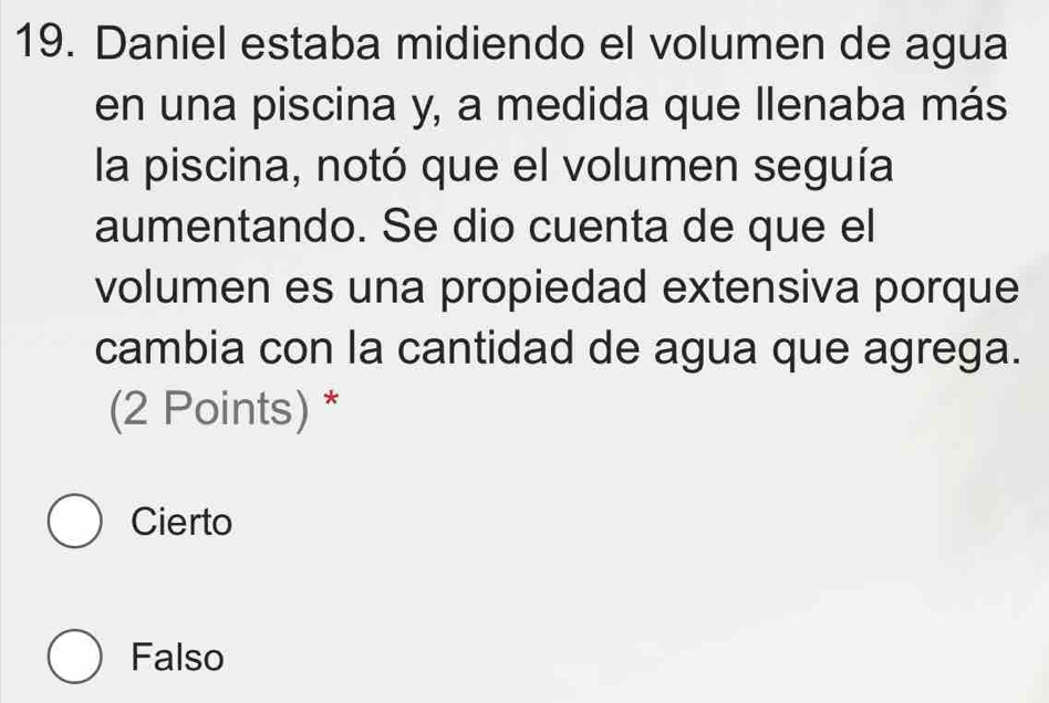 Daniel estaba midiendo el volumen de agua
en una piscina y, a medida que llenaba más
la piscina, notó que el volumen seguía
aumentando. Se dio cuenta de que el
volumen es una propiedad extensiva porque
cambia con la cantidad de agua que agrega.
(2 Points) *
Cierto
Falso