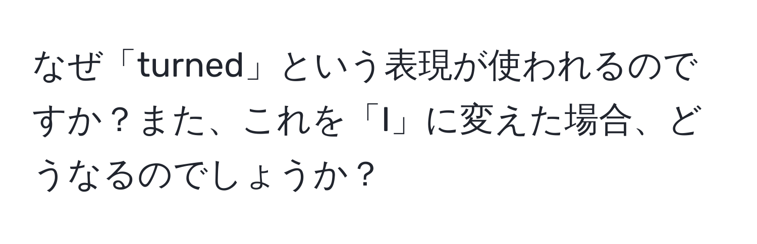 なぜ「turned」という表現が使われるのですか？また、これを「I」に変えた場合、どうなるのでしょうか？