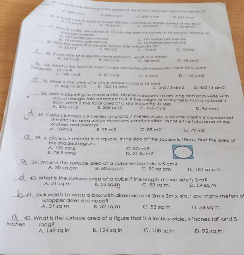 Salve for the distance if the speed of the truck is 65.5 kph and it troves for 13
_
A. 84B.5 km
B. 849.5 km C. 850 5 km D. B51 .5 km
_
30. A truck took 4 hourl to travel 280 km. Find the average speed of the bus'l
A. 74 km/h
B. 70 km/h C. 66 km/h D. 62 km/h
31. Frarcis walks 144 meters in 12 minutes from his house to his school. What is his
average speed?
_
A. 10 meters per miniute C. 14 meters per minute
B. 12 meters per minute
32. Find the area of a sauare whose side measures 5m . D. 16 meters per minute
A. 25 m2 B. 20 m2 C. 15 m2 D. 10 m2
_33. If one side of a square measures 6cm, what is its area?
A. 12 cm2 8. 24 cm2 C. 36 cm2 D. 40 cm2
_34. What is the area of a rectangle whose length measures 15cm and width
measures  12 cm?
A. 180 cm2 B. 27 cm2 C. 3 cm2 D. 1.15 cm2
_35. What is the area of a circle whose radius is 12 dm?
A. 452.13 dm2 B. 452.14 dm2 C. 452.15 dm2 D. 452.16 dm2
_36. John is planning to make a kite. His kite measures 10 cm long and 8cm wide with
4 equal triangle tails attached to it. If the height of a tiny tail is 4cm and base is
2cm ,what is the total area of a kite including its tails.
A. 306 cm2 B. 206 cm2 C. 106 cm2 D. 96 cm2
_37. Carla's kitchen is 9 meters long and 7 meters wide. A square pantry is connected
to the kitchen area which measures 4 meters wide. What is the total area of the
kitchen and pantry?
A. 109m2 B. 99 m2 C. 89 m2 D. 79 m2
_38. A circle is inscribed in a square. If the side of the square is 10cm. Find the area of
the shaded region.
A. 100 cm2 C. 57cm2
B. 78.5 cm2 D. 21.5cm2
_39. What is the surface area of a cube whose side is 5 cm?
A. 30 sq cm B. 60 sq cm C. 90 sq cm D. 150 sq cm
_40. What is the surface area of a cube if the length of one side is 3 m?
A. 51 sq m B. 52 sq m C. 53 sq m D. 54 sq m
_41. Jodi wants to wrap a box with dimensions of 2m* 3m* 4m. How many meters o
wrapper does she need?
A. 51 sq m B. 52 sq m C. 53 sq m D. 54 sq m
_42. What is the surface area of a figure that is 6 inches wide, 4 inches tall and 5
inches long?
A. 148 sq in B. 124 sq in C. 108 sq in D. 92 sq in