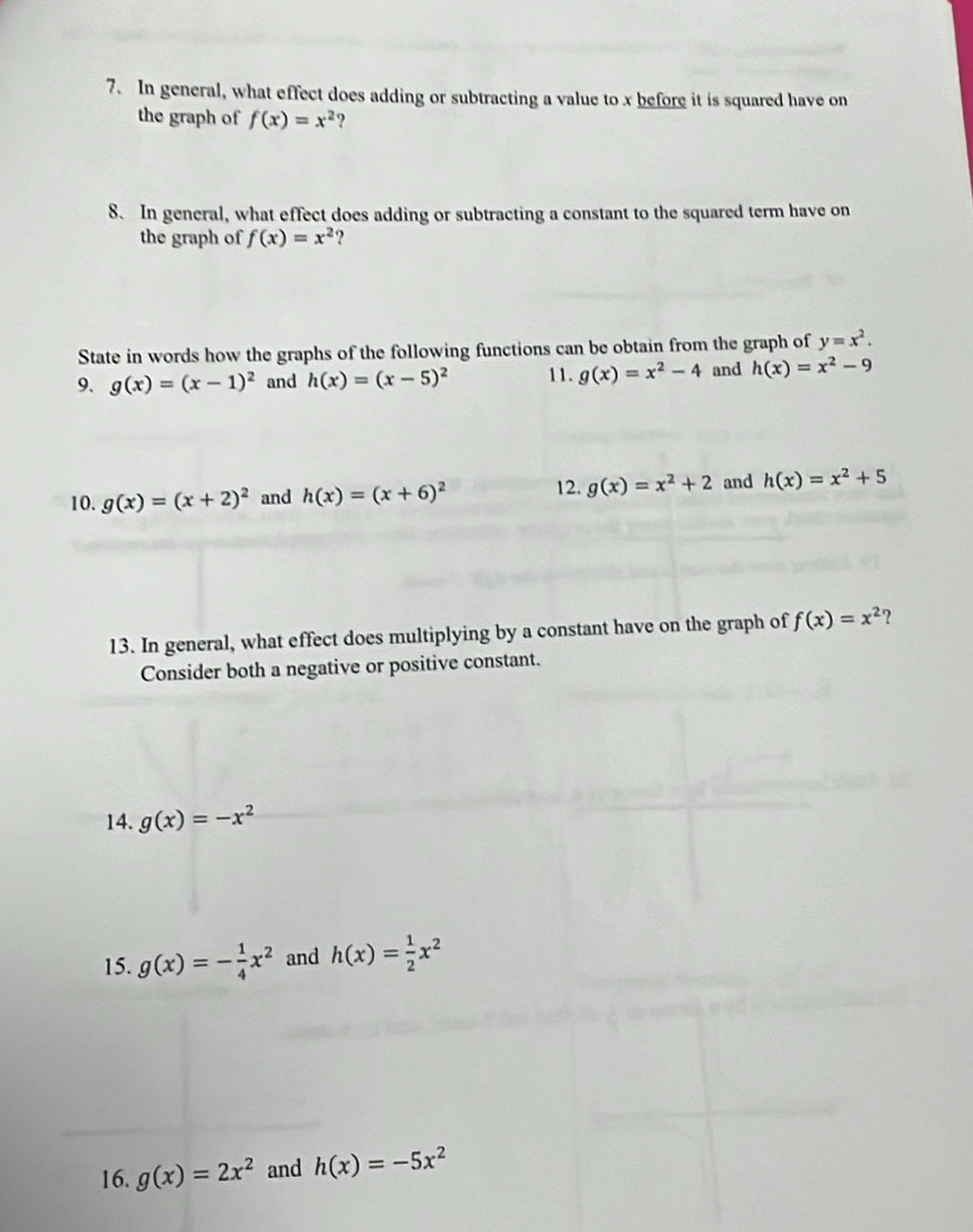 In general, what effect does adding or subtracting a value to x before it is squared have on 
the graph of f(x)=x^2 2 
8. In general, what effect does adding or subtracting a constant to the squared term have on 
the graph of f(x)=x^2 ? 
State in words how the graphs of the following functions can be obtain from the graph of y=x^2. 
9. g(x)=(x-1)^2 and h(x)=(x-5)^2 11. g(x)=x^2-4 and h(x)=x^2-9
12. 
10. g(x)=(x+2)^2 and h(x)=(x+6)^2 g(x)=x^2+2 and h(x)=x^2+5
13. In general, what effect does multiplying by a constant have on the graph of f(x)=x^2
Consider both a negative or positive constant. 
14. g(x)=-x^2
15. g(x)=- 1/4 x^2 and h(x)= 1/2 x^2
16. g(x)=2x^2 and h(x)=-5x^2