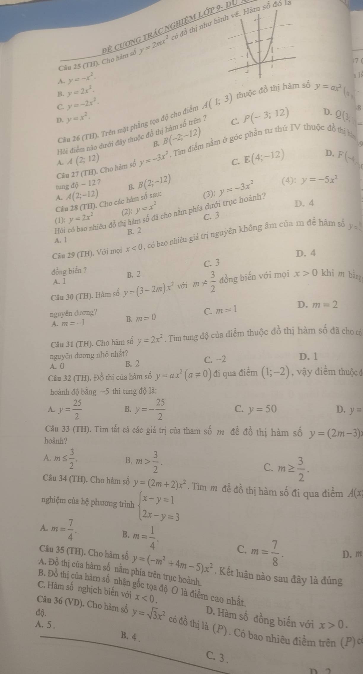 y=2mx^2 có đồ thị như hm số đó là
Câu 25 (TH). Cho hàm số đề ươnG trÁC nGHIệM Lớp 9- Du  
7 (
y=-x^2.
a là
C. y=-2x^2.
D.
Cầu 26 (TH). Trên mặt phẳng tọa độ cho điển A(1;3) thuộc đồ thị hàm số
y=ax^2
B. y=2x^2. a 。
B. B(-2;-12) P(-3;12)
8
D. y=x^2. Q(3,1
Hỏi điểm nào dưới đây thuộc đồ thị hàm số trên :
C.
9
Câu 27 (TH). Cho hàm số y=-3x^2. Tìm điểm nằm ở góc phần tư thứ IV thuộc đồ thị hà
A(2;12)
D.
C. E(4;-12) F(-4,
tung dhat q-12
(3): y=-3x^2 (4): y=-5x^2
A. A(2;-12) B. B(2;-12)
Câu 28 (TH). Cho các hàm số sau:
(1): y=2x^2 (2): y=x^2
D. 4
Hỏi có bao nhiêu đồ thị hàm số đã cho nằm phía dưới trục hoành?
C. 3
B. 2
Câu 29 (TH). Với mọi x<0</tex> ), có bao nhiêu giá trị nguyên không âm của m đề hàm số y=
A. 1
D. 4
đồng biến ? C. 3
B. 2
A. 1
Câu 30 (TH). Hàm số y=(3-2m)x^2 với m!=  3/2  đồng biến với mọi x>0 khi m bǎng
nguyên dương? C. m=1
D.
A. m=-1 B. m=0 m=2
Câu 31 (TH). Cho hàm số y=2x^2. Tìm tung độ của điểm thuộc đồ thị hàm số đã cho có
nguyên dương nhỏ nhất? D. 1
A. 0 B. 2 C. -2
Câu 32 (TH). Đồ thị của hàm số y=ax^2(a!= 0) đi qua điểm (1;-2) , vậy điểm thuộc đ
hoành độ bằng —5 thì tung độ là:
B.
A. y= 25/2  y=- 25/2  C. y=50 D. y=
Câu 33 (TH). Tìm tất cả các giá trị của tham số m đề đồ thị hàm số y=(2m-3)x
hoành?
B.
A. m≤  3/2 . m> 3/2 . C. m≥  3/2 .
Câu 34 (TH). Cho hàm số y=(2m+2)x^2. Tìm m đề đồ thị hàm số đi qua điểm A(x
nghiệm của hệ phương trình beginarrayl x-y=1 2x-y=3endarray.
A. m= 7/4 .
B. m= 1/4 . C. m= 7/8 .
D. m
Câu 35 (TH). Cho hàm số y=(-m^2+4m-5)x^2. Kết luận nào sau đây là đúng
A. Đồ thị của hàrn số nằm phía trên trục hoành.
B. Đồ thị của hàm số nhận gốc tọa độ O là điểm cao nhất
C. Hàm số nghịch biến với x<0.
độ. x>0.
D. Hàm số đồng biến với
Câu 36 (VD). Cho hàm số y=sqrt(3)x^2 có đồ thị là (P). Có bao nhiêu điểm trên (P) c
A. 5 .
B. 4 .
C. 3 . n