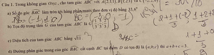 Trong không gian Oxyz , cho tam giác ABC với A(2;1;1), B(1;2:1) va C(-2,2,0)
a) Số đo góc widehat BAC làm tròn tới hàng phần mười theo đơn vị độ bằng 33.6°
b) Tọa độ trọng tâm G của tam giác ABC là G( 1/3 ; 5/3 ; 2/3 )
c) Diện tích của tam giác ABC bằng sqrt(11). 
d) Đường phân giác trong của góc widehat BAC cắt cạnh BC tại điểm D có tọa độ là (a;b;c) thì a+b+c=3.