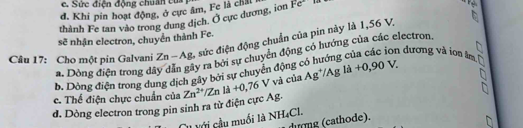 c. Sức điện động chuẩn của
d. Khi pin hoạt động, ở cực âm, Fe là chât
thành Fe tan vào trong dung dịch. Ở cực dương, ion Fe
sẽ nhận electron, chuyền thành Fe.
Câu 17: Cho một pin Galvani Zn-Ag , sức điện động chuẩn của pin này là 1,56 V.
n dương và ion âm
a. Dòng điện trong dã ây ra bởi sự chuyển động có hướng của các electron.
b. Dòng điện trong dung dịch gây bởi sự chuyển động
c. Thế điện chực chuẩn của Zn^(2+)/Zn là +0,76V 7 và của Ag^+/Agla+0,90V.
d. Dòng electron trong pin sinh ra từ điện cực Ag.
Với cầu muối là NH_4Cl
dượng (cathode).