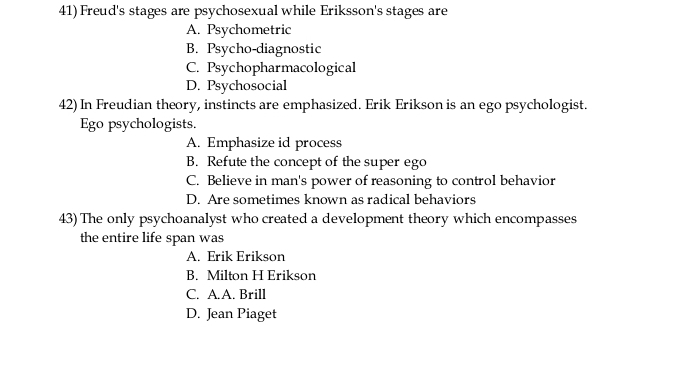 Freud's stages are psychosexual while Eriksson's stages are
A. Psychometric
B. Psycho-diagnostic
C. Psychopharmacological
D. Psychosocial
42) In Freudian theory, instincts are emphasized. Erik Erikson is an ego psychologist.
Ego psychologists.
A. Emphasize id process
B. Refute the concept of the super ego
C. Believe in man's power of reasoning to control behavior
D. Are sometimes known as radical behaviors
43) The only psychoanalyst who created a development theory which encompasses
the entire life span was
A. Erik Erikson
B. Milton H Erikson
C. A.A. Brill
D. Jean Piaget