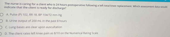 The nurse is caring for a client who is 24 hours postoperative following a left total knee replacement. Which assessment data would
indicate that the client is ready for discharge?
A. Pulse (P) 102, RR 18, BP 104/72 mm Hg
B. Urine output of 200 mL in the past 8 hours
C. Lung bases are clear upon auscultation
D. The client rates left knee pain as 8/10 on the Numerical Rating Scale