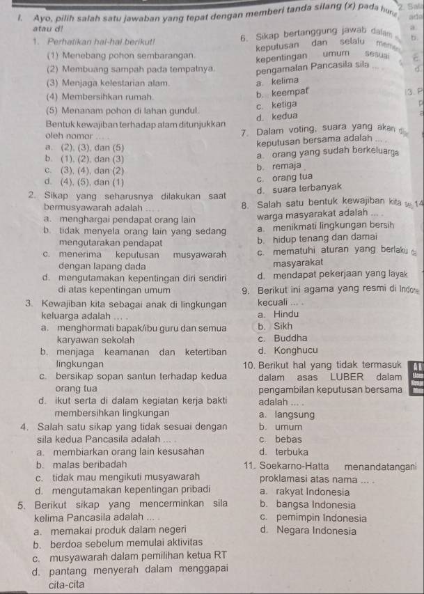 Ayo, pilih salah satu jawaban yang tepat dengan memberi tanda silang (x) pada hun 2. Salo
atau d! ada
a
1. Perhatikan hal-hal berikut! 6. Sikap bertanggung jawab dalam
keputusan dan selalu mêmé
(1) Menebang pohon sembarangan. kepentingan umum sesuai ε
(2) Membuang sampah pada tempalnya pengamalan Pancasila sila .
(3) Menjaga kelestarian alam.
a kelima d
(4) Membersihkan rumah.
b. keempat 3. P
(5) Menanam pohon di lahan gundul. c. ketiga
Bentuk kewajiban terhadap alam ditunjukkan d. kedua
7
oleh nomor . . 7. Dalam voting, suara yang akan o
a. (2), (3), dan (5)
keputusan bersama adalah
b. (1), (2), dan (3)
a orang yang sudah berkeluarga
c. (3), (4), dan (2) b. remaja
d. (4), (5), dan (1)
c. orang tua
2. Sikap yang seharusnya dilakukan saat d. suara terbanyak
bermusyawarah adalah 8. Salah satu bentuk kewajiban kita  14
a. menghargai pendapat orang lain warga masyarakat adalah
b. tidak menyela orang lain yang sedang a. menikmati lingkungan bersih
mengutarakan pendapat b. hidup tenang dan damai
c. menerima keputusan musyawarah c. mematuhi aturan yang berlaku 
dengan lapang dada masyarakat
d. mengutamakan kepentingan diri sendiri d. mendapat pekerjaan yang layak
di atas kepentingan umum 9. Berikut ini agama yang resmi di Indor
3. Kewajiban kita sebagai anak di lingkungan kecuali ... .
keluarga adalah a. Hindu
a. menghormati bapak/ibu guru dan semua b. Sikh
karyawan sekolah c. Buddha
b. menjaga keamanan dan ketertiban d. Konghucu
lingkungan 10. Berikut hal yang tidak termasuk
c. bersikap sopan santun terhadap kedua dalam asas LUBER dalam
orang tua pengambilan keputusan bersama
d. ikut serta di dalam kegiatan kerja bakti adalah ... .
membersihkan lingkungan a. langsung
4. Salah satu sikap yang tidak sesuai dengan b. umum
sila kedua Pancasila adalah …. . c. bebas
a. membiarkan orang lain kesusahan d. terbuka
b. malas beribadah 11. Soekarno-Hatta menandatangani
c. tidak mau mengikuti musyawarah proklamasi atas nama ... .
d. mengutamakan kepentingan pribadi a. rakyat Indonesia
5. Berikut sikap yang mencerminkan sila b. bangsa Indonesia
kelima Pancasila adalah ... . c. pemimpin Indonesia
a. memakai produk dalam negeri d. Negara Indonesia
b. berdoa sebelum memulai aktivitas
c. musyawarah dalam pemilihan ketua RT
d. pantang menyerah dalam menggapai
cita-cita