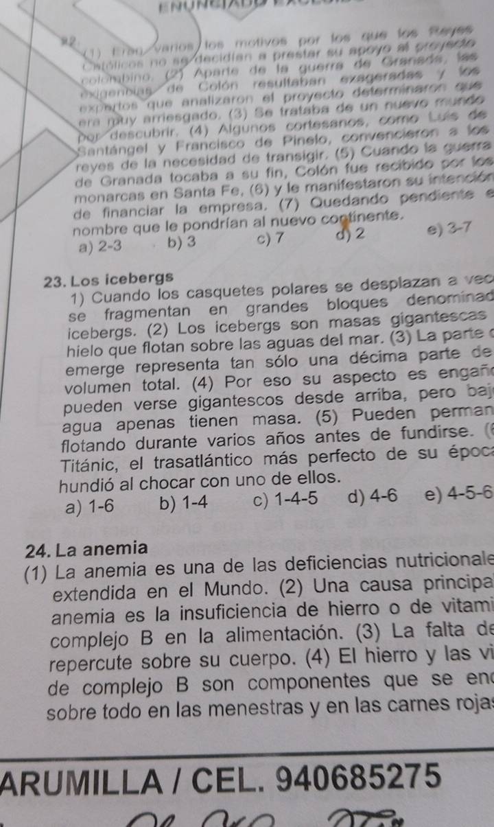 Ereq varios los motivos por los que los Reyes
22
Cstólicos no se decidian a prestar su apoyo al proyecto
colombino. (2) Aparte de la guerra de Granada, la 
exigenbias de Colón resultaban exageradas y los
expertos que analizaron el proyecto determinaron que 
era  mu y arriesgado. (3) Se trataba de un nuevo mundo 
por descubrir. (4) Algunos cortesanos, como Luís de
Santángel y Francisco de Pinelo, convencieron a los
reyes de la necesidad de transigir. (5) Cuando la guerra
de Granada tocaba a su fin, Colón fue recibido por los
monarcas en Santa Fe, (6) y le manifestaron su intención
de financiar la empresa. (7) Quedando pendiente e
nombre que le pondrían al nuevo continente.
a) 2-3 b) 3 c) 7 d) 2 e) 3-7
23. Los icebergs
1) Cuando los casquetes polares se desplazan a v c
se fragmentan en grandes bloques denominad
icebergs. (2) Los icebergs son masas gigantescas
hielo que flotan sobre las aguas del mar. (3) La parte 
emerge representa tan sólo una décima parte de
volumen total. (4) Por eso su aspecto es engañ
pueden verse gigantescos desde arriba, pero bajo
agua apenas tienen masa. (5) Pueden perman
flotando durante varios años antes de fundirse. 
Titánic, el trasatlántico más perfecto de su época
hundió al chocar con uno de ellos.
a) 1-6 b) 1-4 c) 1-4-5 d) 4-6 e) 4-5-6
24. La anemia
(1) La anemía es una de las deficiencias nutricionale
extendida en el Mundo. (2) Una causa principa
anemia es la insuficiencia de hierro o de vitami
complejo B en la alimentación. (3) La falta de
repercute sobre su cuerpo. (4) El hierro y las vi
de complejo B son componentes que se end
sobre todo en las menestras y en las carnes rojas
ARUMILLA / CEL. 940685275