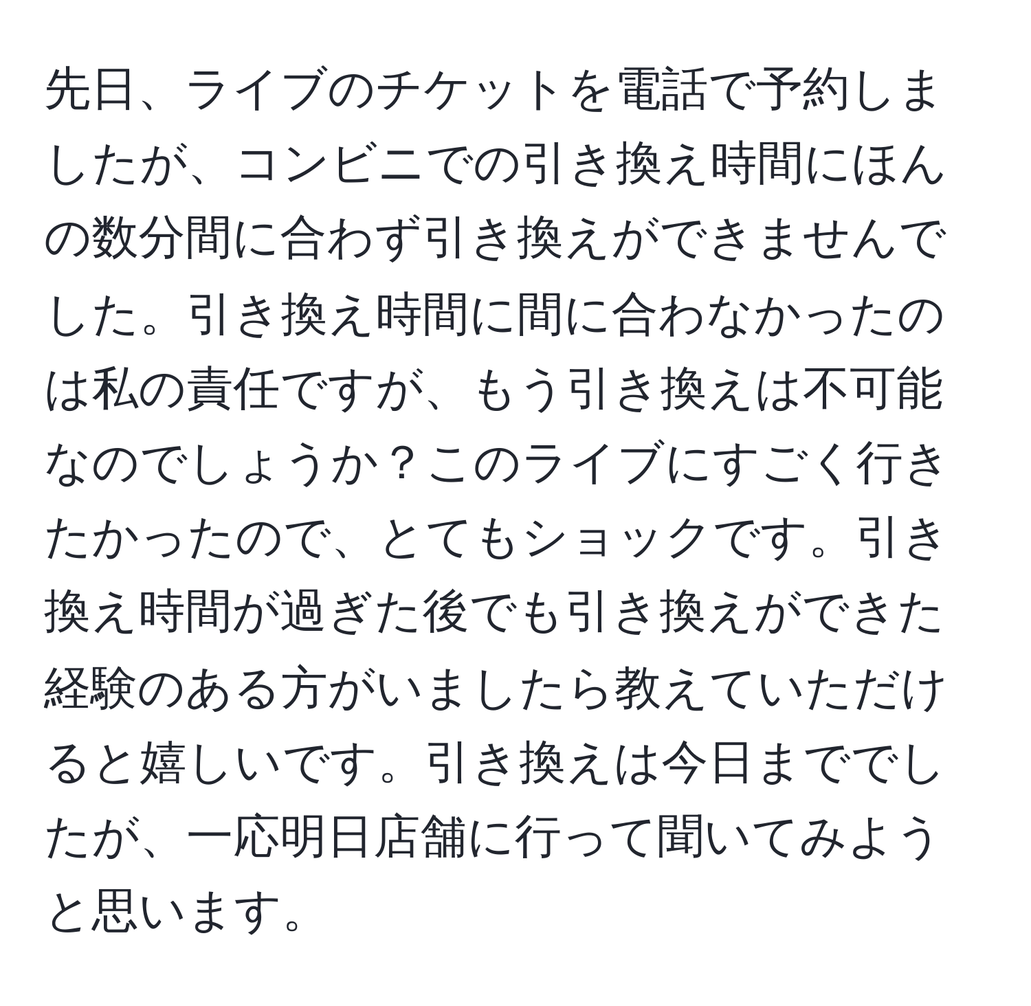 先日、ライブのチケットを電話で予約しましたが、コンビニでの引き換え時間にほんの数分間に合わず引き換えができませんでした。引き換え時間に間に合わなかったのは私の責任ですが、もう引き換えは不可能なのでしょうか？このライブにすごく行きたかったので、とてもショックです。引き換え時間が過ぎた後でも引き換えができた経験のある方がいましたら教えていただけると嬉しいです。引き換えは今日まででしたが、一応明日店舗に行って聞いてみようと思います。