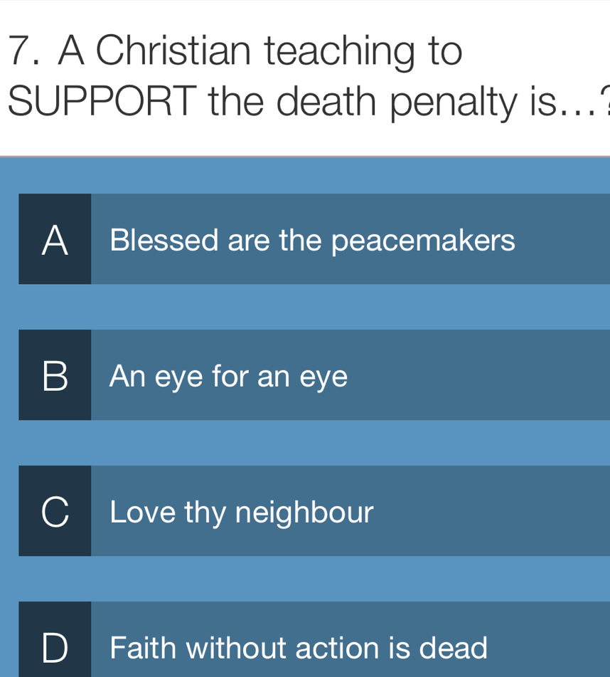 A Christian teaching to
SUPPORT the death penalty is...
A Blessed are the peacemakers
B An eye for an eye
Love thy neighbour
Faith without action is dead