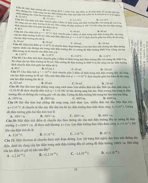 Một điện trường đều có cường dphi E=2500 V/m. Hai điểm A, B cách nhau 10 cm khi tính đọc
theo đường sức. Tính công của lực điện trường thực hiện một điện tích q khi nó đi chuyện từ Ato 1
chiều đường sức. Giải bài toán khi q=-10^(-6)C 3 ngưực
A, 25.10^5J B. -25.10^5J C. 2,5,10^5J D. -2,5,10^3J
Câu 13: Cho điện tích dịch chuyên giữa 2 điểm cổ định trong một điện trường đều với cường độ 150 V/m
thi công của lực điện trường là 60 mJ. Nếu cường độ điện trường là 200 V/m thì công của lực điện trường
dịch chuyển điện tích giữa hai điểm đó là
A. 80 J B. 40 J.
Câu 14: Cho điện tích q=+10^4C C. 40 mJ. D. 80 mJ.
của lực điện trường là 60 mJ. Nếu một điện điện tích dịch chuyến giữa 2 điểm cổ định trong một điện trường đều thì công
q^x=+4.10^(-9)C
của lực điện trường khi đó là dịch chuyển giữa hai điểm đó thì công
A. 24 mJ. B. 20 mJ. C. 240 mJ D. 120 mJ
Câu 15: Điện tích điểm q=-3.10^(-6)C di chuyển được đoạn đường 2,5cm đọc theo một đường sức điện nhưng 3 ; a
ngược chiều của đường sức trong một điện trường đều có cường độ điện trường 4000 V/m. Công của lực
điện trong sự di chuyển của điện tích q là
A. 3.10^(-4)J B. -3.10^(-4)J C. 3.10^(-2)J D. -3.10^(-3)J
thì công của lực điện trường là 90 mJ. Nếu cường độ điện trường là 4000 V/m thì công của lực điện trường L
Câu 16: Cho điện tích dịch chuyển giữa 2 điểm cố định trong một điện trường đều với cường độ 3000 V/m
dịch chuyển điện tích giữa hai điểm đó là
A. 80 J. B. 67,5m J C. 40 mJ D. 120 mJ.
Câu 17: Cho điện tích q=+10^(-1)C dịch chuyển giữa 2 điểm cố định trong một điện trường đều thì công
của lực điện trường là 90 mJ. Nếu một điện điện tích q^,=+4.10^(-9)C dịch chuyển giữa hai điểm đó thì công
của lực điện trường khi đó là
A. 225 mJ. B. 20 mJ. C. 36 mJ. D. 120 mJ.
Câu 18: Hai tấm kim loại phẳng song song cách nhau 2cm nhiễm điện trái dấu. Biết lực điện sinh công A
=2.10-9J để dịch chuyển điện tích q=5.10-10C từ bản dương sang bản âm. Điện trường bên trong là điện
trường đều có đường sức vuông góc với các tấm. Cường độ điện trường bên trong hai tấm kim loại bằng
A. 100V/m. B. 200V/m. C. 300V/m. D. 400V/m.
Câu 19: Hai tấm kim loại phẳng đặt song song, cách nhau 2cm, nhiễm điện trái đầu. Một điện tích
q=5.10^(-9)C di chuyển từ tấm này đến tấm kia thì lực điện trường thực hiện được công A=5.10^(-4)J. Cường
độ điện trường giữa hai tấm kim loại là
A. 300V / m. B. 500V / m. C. 200V / m D. 400V / m.
Câu 20: Một điện tích điểm di chuyển dọc theo đường sức của một điện trường đều có cường độ điện
trường E=1000V/m , đi được một khoảng d=5cm 1. Lực điện trường thực hiện được công A=15.10^(-5)J. D
lớn của điện tích đó là
A. 5.10^(-6)C. B. 15.10^(-4)C. C. 3.10^(-4)C. D. 10^(-5)C.
Câu 21: Một êlectron di chuyển được một đoạn đường 2cm (từ trạng thái nghi), dọc theo một đường sức
điện, dưới tác dụng của lực điện trong một điện trường đều cổ cường độ điện trường 1000V /m. Hỏi công
của lực điện có giá trị nào sau đây?
A -3,2.10^(-18)J. B. +3,2.10^(-18)J. C. -1,6.10^(-18)J. D. +1,6.10^(-18)J.
10