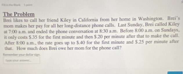 Fill in the Blank 1 point 
The Problem 
Brei likes to call her friend Kiley in California from her home in Washington. Brei's 
mom makes her pay for all her long-distance phone calls. Last Sunday, Brei called Kiley 
at 7:00 a.m. and ended the phone conversation at 8:30 a.m. Before 8:00 a.m. on Sundays, 
it only costs $.35 for the first minute and then $.20 per minute after that to make the call. 
After 8:00 a.m., the rate goes up to $.40 for the first minute and $.25 per minute after 
that. How much does Brei owe her mom for the phone call? 
Remember your dollar sign. 
type your answer...