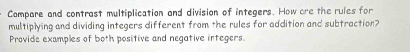 Compare and contrast multiplication and division of integers. How are the rules for 
multiplying and dividing integers different from the rules for addition and subtraction? 
Provide examples of both positive and negative integers.