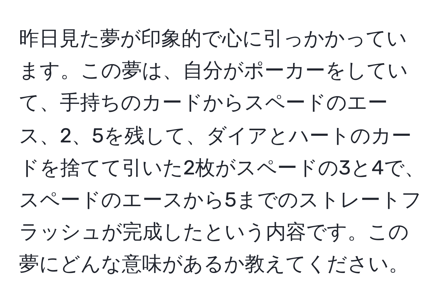 昨日見た夢が印象的で心に引っかかっています。この夢は、自分がポーカーをしていて、手持ちのカードからスペードのエース、2、5を残して、ダイアとハートのカードを捨てて引いた2枚がスペードの3と4で、スペードのエースから5までのストレートフラッシュが完成したという内容です。この夢にどんな意味があるか教えてください。