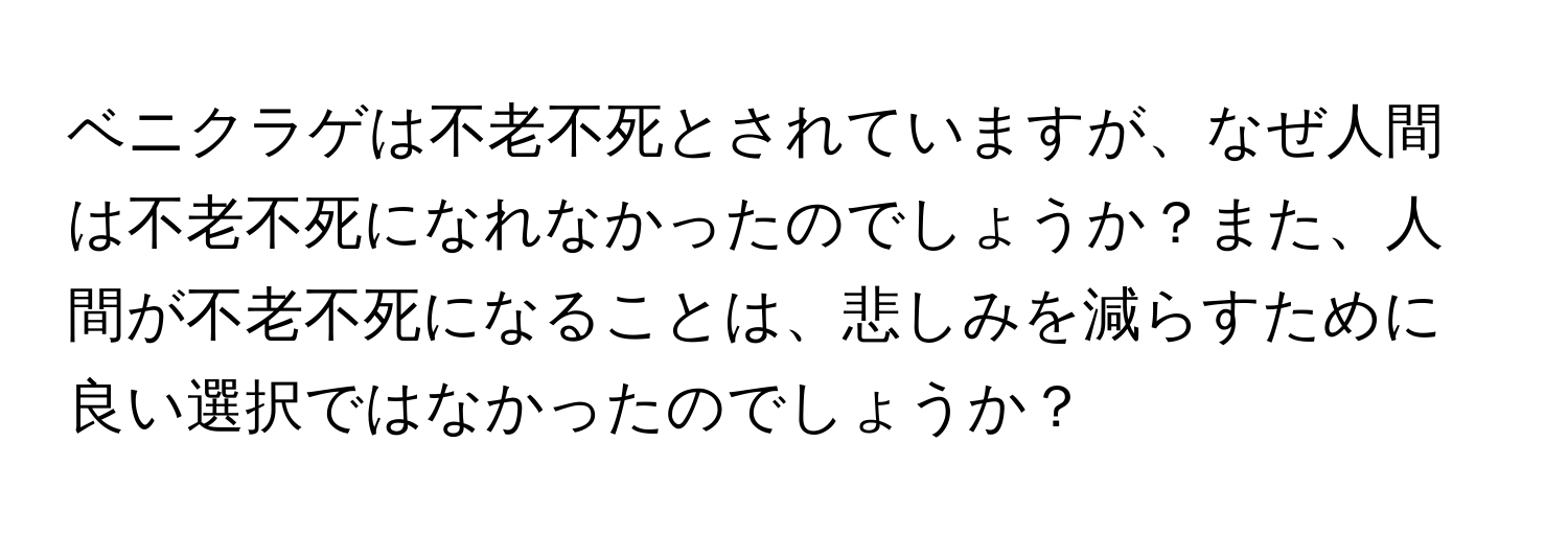 ベニクラゲは不老不死とされていますが、なぜ人間は不老不死になれなかったのでしょうか？また、人間が不老不死になることは、悲しみを減らすために良い選択ではなかったのでしょうか？