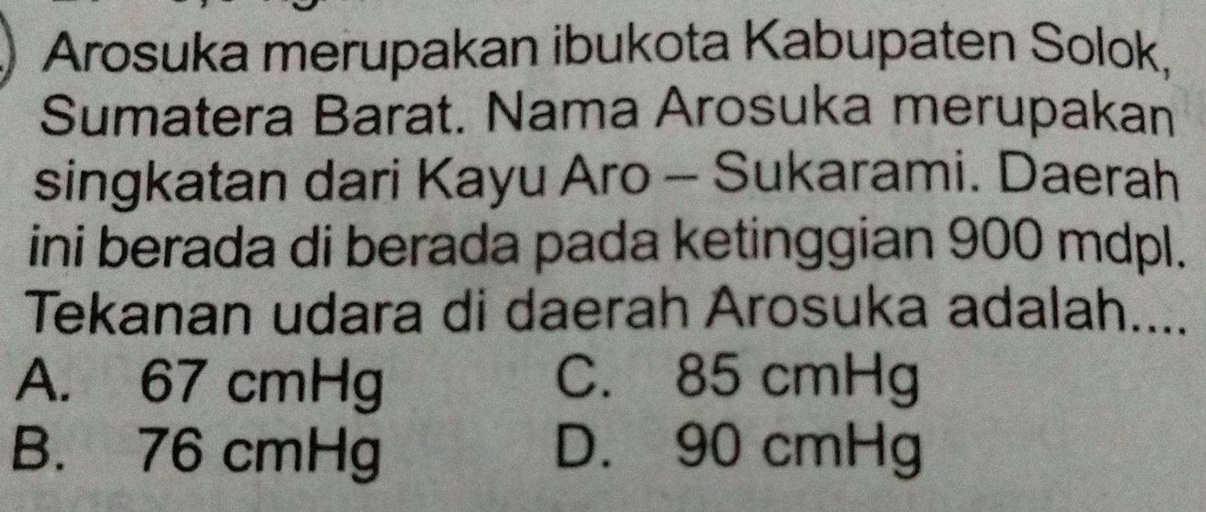 Arosuka merupakan ibukota Kabupaten Solok,
Sumatera Barat. Nama Arosuka merupakan
singkatan dari Kayu Aro - Sukarami. Daerah
ini berada di berada pada ketinggian 900 mdpl.
Tekanan udara di daerah Arosuka adalah....
A. 67 cmHg C. 85 cmHg
B. 76 cmHg D. 90 cmHg