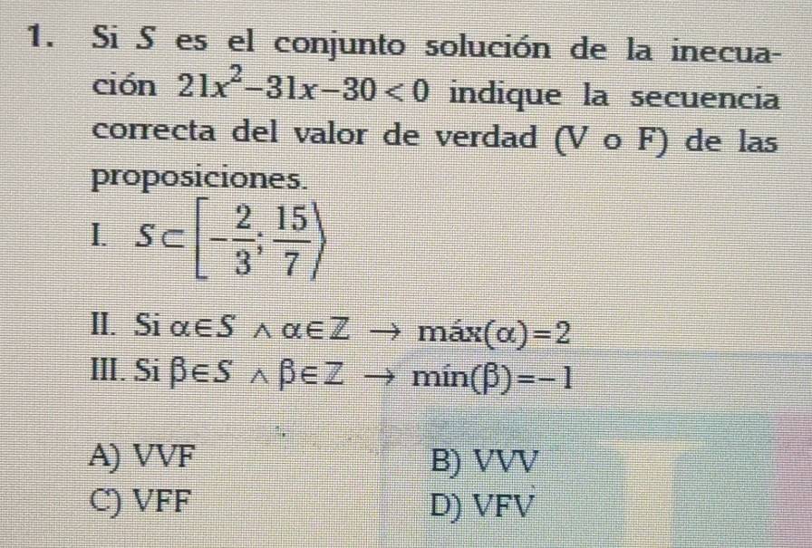 Si S es el conjunto solución de la inecua-
ción 21x^2-31x-30<0</tex> indique la secuencia
correcta del valor de verdad (V ο F) de las
proposiciones.
I. S⊂ [- 2/3 ; 15/7 )
II. Si alpha ∈ Swedge alpha ∈ Z to max(alpha )=2
III. Si beta ∈ Swedge beta ∈ Zto min(beta )=-1
A) VVF B) VVV
C) VFF D) VFV