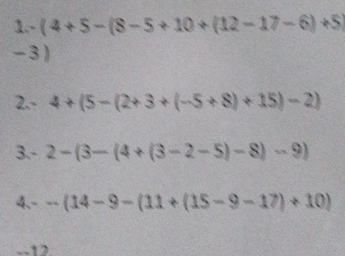 1-(4+5-(8-5+10+(12-17-6)+5)
-3)
2. - 4+(5-(2+3+(-5+8)+15)-2)
3. - 2-(3-(4+(3-2-5)-8)-9)
4. --(14-9-(11+(15-9-17)+10)
--12.