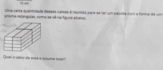 12 cm
Uma certa quantidade dessas caixas é reunida para se ter um pacote com a forma de um 
prisma retangular, como se vê na figura abaixo, 
Qual o valor da area evolume total?