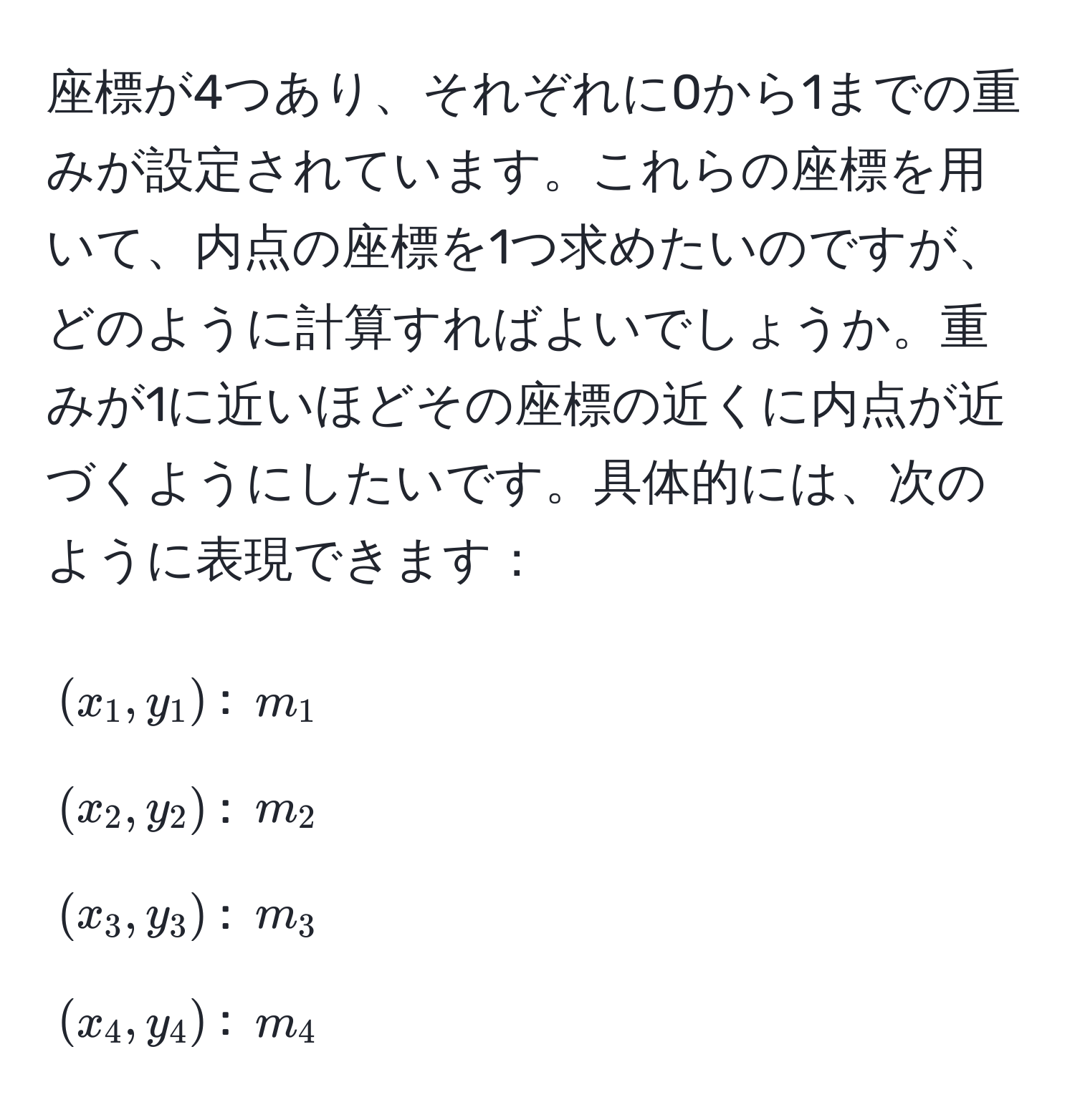 座標が4つあり、それぞれに0から1までの重みが設定されています。これらの座標を用いて、内点の座標を1つ求めたいのですが、どのように計算すればよいでしょうか。重みが1に近いほどその座標の近くに内点が近づくようにしたいです。具体的には、次のように表現できます：

$(x_1, y_1)$: $m_1$  
$(x_2, y_2)$: $m_2$  
$(x_3, y_3)$: $m_3$  
$(x_4, y_4)$: $m_4$