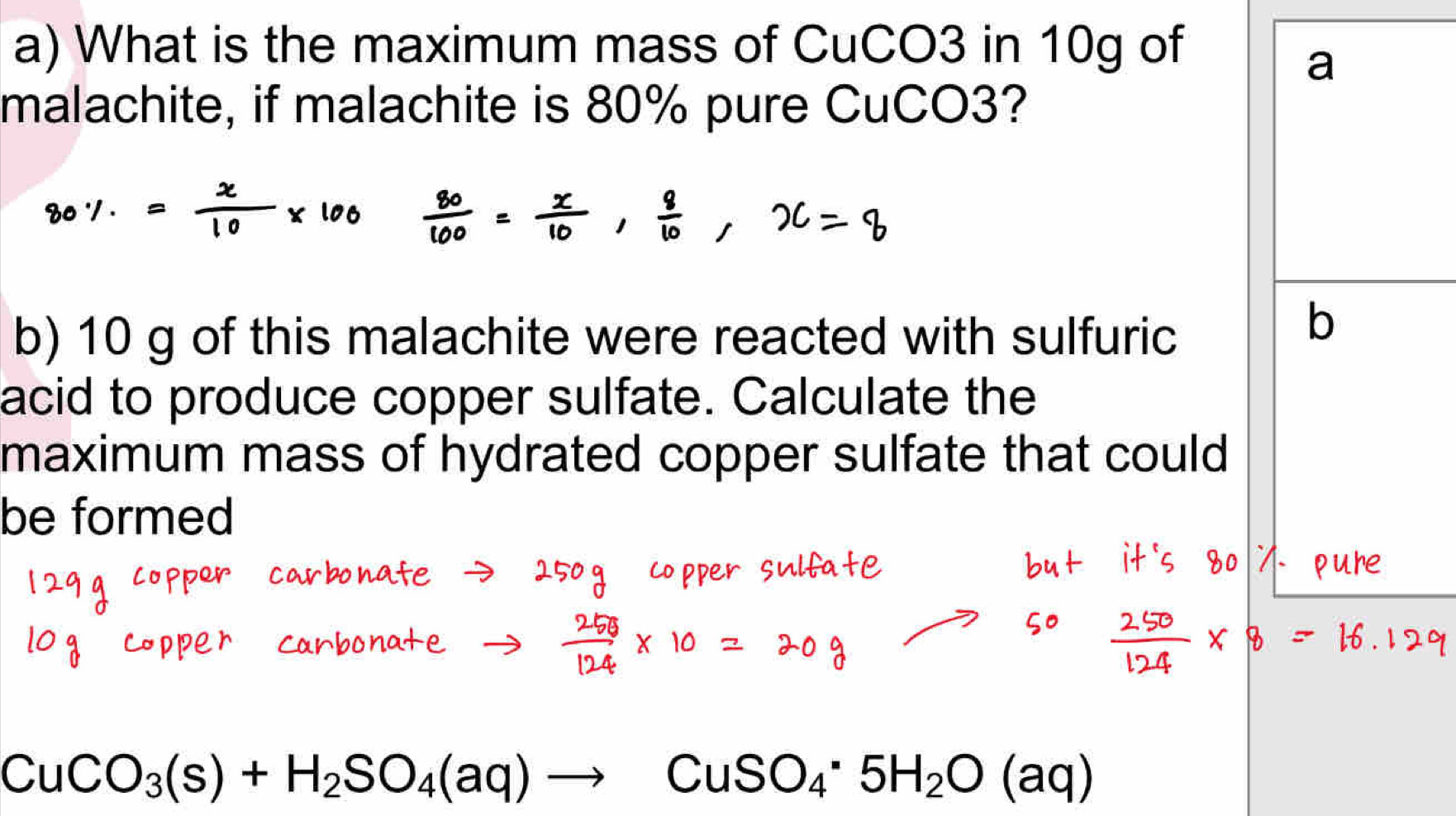 What is the maximum mass of CuCO3 in 10g of 
a 
malachite, if malachite is 80% pure CuCO3? 
b) 10 g of this malachite were reacted with sulfuric 
b 
acid to produce copper sulfate. Calculate the 
maximum mass of hydrated copper sulfate that could 
be formed
CuCO_3(s)+H_2SO_4(aq)to CuSO_4· 5H_2O(aq)