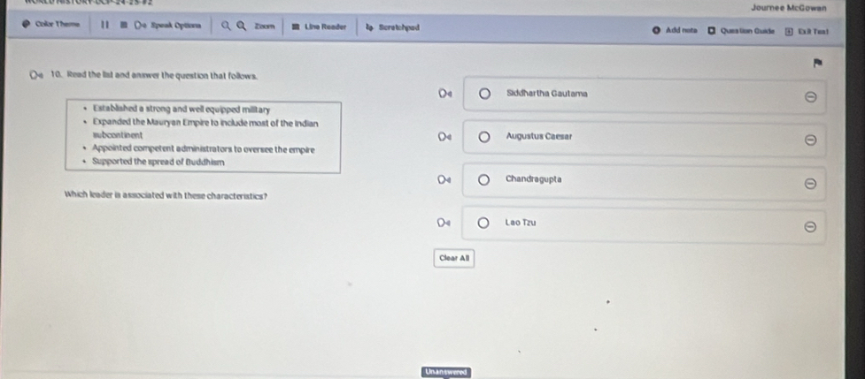 Journee McGowan
Color Theme o Speak Optona Zoom Lino Reader Scretchped Add note Ques lion Guide Exit Toa!
10. Read the list and answer the question that follows.
Siddhartha Gautama
Established a strong and well equipped military
Expanded the Mauryan Empire to include most of the Indian
subcontinent Augustus Caesar
Appointed competent administrators to oversee the empire
Supported the spread of Buddhism
Chandragupta
Which leader is associated with these characteristics?
Lao Tzu
Clear All