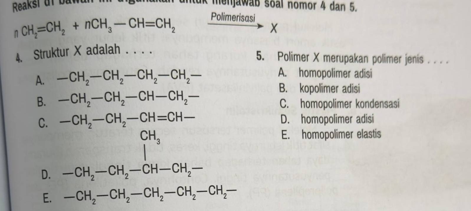 Reaksi uf bawan n mtak menjawab soal nomor 4 dan 5.
n CH_2=CH_2+nCH_3-CH=CH_2
Polimerisasi
X
4. Struktur X adalah . . . .
5. Polimer X merupakan polimer jenis . . . .
A. -CH_2-CH_2-CH_2-CH_2-
A. homopolimer adisi
B. -CH_2-CH_2-CH-CH_2-
B. kopolimer adisi
C. homopolimer kondensasi
C. -CH_2-CH_2-CH=CH- - D. homopolimer adisi
beginarrayr CH_3 |endarray
E. homopolimer elastis
D. -CH_2-CH_2-CH-CH_2-
E. -CH_2-CH_2-CH_2-CH_2-CH_2-